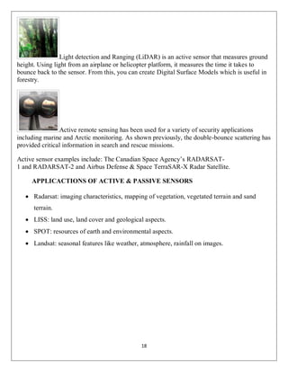 18
Light detection and Ranging (LiDAR) is an active sensor that measures ground
height. Using light from an airplane or helicopter platform, it measures the time it takes to
bounce back to the sensor. From this, you can create Digital Surface Models which is useful in
forestry.
Active remote sensing has been used for a variety of security applications
including marine and Arctic monitoring. As shown previously, the double-bounce scattering has
provided critical information in search and rescue missions.
Active sensor examples include: The Canadian Space Agency’s RADARSAT-
1 and RADARSAT-2 and Airbus Defense & Space TerraSAR-X Radar Satellite.
APPLICACTIONS OF ACTIVE & PASSIVE SENSORS
 Radarsat: imaging characteristics, mapping of vegetation, vegetated terrain and sand
terrain.
 LISS: land use, land cover and geological aspects.
 SPOT: resources of earth and environmental aspects.
 Landsat: seasonal features like weather, atmosphere, rainfall on images.
 
