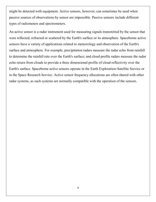 4
might be detected with equipment. Active sensors, however, can sometimes be used when
passive sources of observations by sensor are impossible. Passive sensors include different
types of radiometers and spectrometers.
An active sensor is a radar instrument used for measuring signals transmitted by the sensor that
were reflected, refracted or scattered by the Earth's surface or its atmosphere. Spaceborne active
sensors have a variety of applications related to meteorology and observation of the Earth's
surface and atmosphere. For example, precipitation radars measure the radar echo from rainfall
to determine the rainfall rate over the Earth's surface; and cloud profile radars measure the radar
echo return from clouds to provide a three dimensional profile of cloud reflectivity over the
Earth's surface. Spaceborne active sensors operate in the Earth Exploration-Satellite Service or
in the Space Research Service. Active sensor frequency allocations are often shared with other
radar systems, as such systems are normally compatible with the operation of the sensors.
 