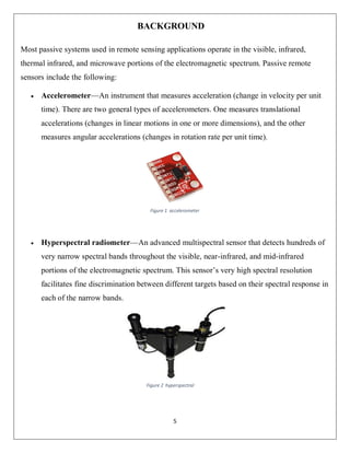 5
BACKGROUND
Most passive systems used in remote sensing applications operate in the visible, infrared,
thermal infrared, and microwave portions of the electromagnetic spectrum. Passive remote
sensors include the following:
 Accelerometer—An instrument that measures acceleration (change in velocity per unit
time). There are two general types of accelerometers. One measures translational
accelerations (changes in linear motions in one or more dimensions), and the other
measures angular accelerations (changes in rotation rate per unit time).
 Hyperspectral radiometer—An advanced multispectral sensor that detects hundreds of
very narrow spectral bands throughout the visible, near-infrared, and mid-infrared
portions of the electromagnetic spectrum. This sensor’s very high spectral resolution
facilitates fine discrimination between different targets based on their spectral response in
each of the narrow bands.
Figure 1 accelerometer
Figure 2 hyperspectral
 