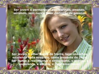 Ser jovem é permanecer descobrindo, amando,  servindo, sem nunca fazer distinção de pessoas. Ser jovem é olhar a vida de frente, bem nos olhos, saudando cada novo dia, como presente de Deus. Ser jovem é realimentar o entusiasmo, o sorriso, a esperança, a alegria, a cada amanhecer. 