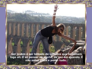Ser jovem é acreditar um pouco na imortalidade,  em vida. É querer a festa, o jogo, a brincadeira, a lua, o impossível. Ser jovem é ser bêbado de infinitos que terminam logo ali. É só pensar na morte, de vez em quando. É não saber nada e poder tudo.  