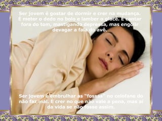 Ser jovem é gostar de dormir e crer na mudança. É meter o dedo no bolo e lamber o glacê. É cantar fora do tom, mastigando depressa, mas engolir devagar a fala do avô. Ser jovem é embrulhar as “fossas” no celofane do não faz mal. É crer no que não vale a pena, mas ai da vida se não fosse assim. 