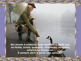 Ser jovem é misturar tudo isso com a idade que  se tenha, trinta, quarenta, cinqüenta, sessenta, setenta ou dezenove.  É sempre abrir a porta com emoção.  