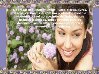 É abraçar esquinas, mundos, luzes, flores, livros, discos, cachorros..., com um profundo, aberto e incomensurável abraço feito de festa, dentes brancos e tímidos, todos prontos para os desencontros da vida. Com uma profunda e permanente vontade de ser. 