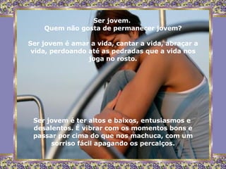 Ser jovem.  Quem não gosta de permanecer jovem? Ser jovem é amar a vida, cantar a vida, abraçar a vida, perdoando até as pedradas que a vida nos joga no rosto. Ser jovem é ter altos e baixos, entusiasmos e  desalentos. É vibrar com os momentos bons e passar por cima do que nos machuca, com um sorriso fácil apagando os percalços. 