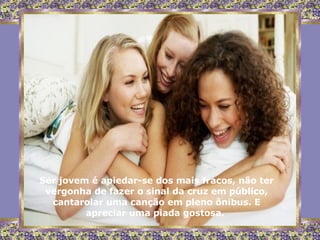 Ser jovem é apiedar-se dos mais fracos, não ter vergonha de fazer o sinal da cruz em público, cantarolar uma canção em pleno ônibus. E apreciar uma piada gostosa.  