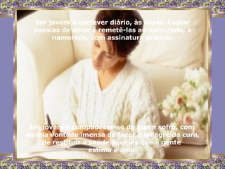 Ser jovem é escrever diário, às vezes. Copiar poesias de amor e remetê-las ao namorado, à namorada, com assinatura própria. Ser jovem é compadecer-se de quem sofre, com  aquela vontade imensa de fazer o milagre da cura, de restituir a saúde àqueles que a gente  estima e ama. 
