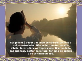 Ser jovem é beber um lindo pôr-do-sol, ar livre e noites estreladas. Não se intrometer na vida alheia, fazer silêncios impossíveis, ficar ao lado das crianças, gostar de leitura, ter ódio de guerra e de ser manipulado. 