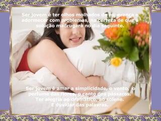Ser jovem é ter olhos molhados de esperança e adormecer com problemas, na certeza de que a solução madrugará no dia seguinte. Ser jovem é amar a simplicidade, o vento,  o perfume das flores, o canto dos pássaros.  Ter alegria ao dramático, ao solene.  E duvidar das palavras.  