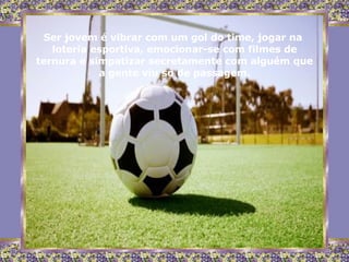 Ser jovem é vibrar com um gol do time, jogar na  loteria esportiva, emocionar-se com filmes de ternura e simpatizar secretamente com alguém que a gente viu só de passagem. 