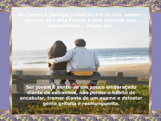 Ser jovem é planejar praias no fim do ano, sonhar  com um giro pela Europa e uma esticada pela Disneylândia... Algum dia. Ser jovem é sentir-se um pouco embaraçado diante de estranhos, não perder o hábito de encabular, tremer diante de um exame e detestar gente gritona e resmunguenta. 