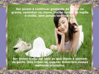 Ser jovem é continuar gostando de deitar na grama, caminhar na chuva, iniciar cursos de inglês e violão, sem jamais terminá-los. Ser jovem é não dar bola ao que dizem e pensam da gente. Mas irritar-se, quando distorcem nossas melhores intenções. 