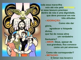 E toda essa maravilha  veio até nós pelo  BATISMO .  Ter esse tesouro precioso  dentro de nós é uma dignidade,  que deve provocar em nós  três atitudes: -  ADORAÇÃO :  Como não dar glória,  agradecer o hóspede divino,  que faz de nossa alma  um verdadeiro Santuário? -  AMOR : Deus, apesar de  sua grandeza, fica conosco  como um pai amoroso.  Como não corresponder? -  IMITAÇÃO :  O Amor nos levará à imitação  da Santíssima Trindade, dentro do possível de nossa pequenez... 