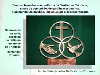 Somos chamados a ser reflexos da Santíssima Trindade,  sinais de comunhão, de partilha e esperança,  num mundo tão dividido, individualista e desesperançado. Pe. Antônio Geraldo Dalla Costa CS  -   19.06.2011 Renovemos  nossa fé,  recebida  no Batismo  em nome  da Trindade, cantando:  Prometi... 