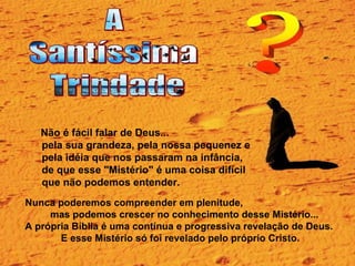 Não é fácil falar de Deus...  pela sua grandeza, pela nossa pequenez e  pela idéia que nos passaram na infância,  de que esse "Mistério" é uma coisa difícil  que não podemos entender.  Nunca poderemos compreender em plenitude,  mas podemos crescer no conhecimento desse Mistério... A própria Bíblia é uma contínua e progressiva revelação de Deus.  E esse Mistério só foi revelado pelo próprio Cristo. 