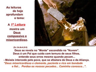 Deus se revela no "Monte" escondido na "Nuvem". Deus é um Pai que cuida com ternura de seus filhos,  entende seus erros mesmo quando pecam... - Moisés intercede pelo povo, que se afastara de Deus e da Aliança.  "Deus misericordioso e clemente, paciente e rico em bondade  e fiel...  Perdoa os nossos pecados... Caminha conosco..." .  As leituras  de hoje aprofundam  o tema: A   1ª Leitura   mostra um  Deus compassivo e misericordioso .   (Ex 34,4b-6;8-9) 