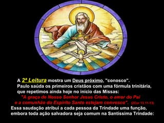 A  2ª Leitura  mostra um  Deus próximo , "conosco". Paulo saúda os primeiros cristãos com uma fórmula trinitária,  que repetimos ainda hoje no início das Missas:  "A graça de Nosso Senhor Jesus Cristo, o amor do Pai  e a comunhão do Espírito Santo estejam convosco".  (2Cor 13,11-13) Essa saudação atribui a cada pessoa da Trindade uma função, embora toda ação salvadora seja comum na Santíssima Trindade: 