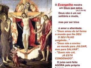 O  Evangelho  mostra  um  Deus que salva . (Jo 3,16-18) Deus não é um ser  solitário e mudo,  mas por ser trino  é amor e alteridade. -  "Deus amou de tal forma o mundo que lhe DEU  O SEU FILHO unigênito..." -  "Deus não o enviou  ao mundo para JULGAR, mas para SALVAR". -  "Quem não crê,  JÁ ESTÁ CONDENADO". O juízo será feito AGORA pelo próprio homem,  toda vez que acolhe ou recusa a proposta de salvação que Deus lhe faz. 