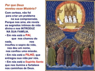 Por que Deus  revelou esse Mistério? Com certeza, não foi  para criar um problema  na sua compreensão. Porque nos ama, ele revela  os segredos íntimos da vida divina e nos INTRODUZ  NA SUA FAMÍLIA. -  Em nós está o  PAI ,  que  nos chamou do nada,  nos insuflou o sopro da vida, nos deu um nome,  nos confiou uma missão. -  Em nós está o  FILHO , que entregou sua vida por nós. -  Em nós está o  Espírito Santo  que nos ilumina e fortalece nos caminhos de Deus. 