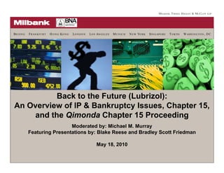 B EI JI N G   F RAN KFU RT   H O N G KO N G   LO N D O N   L O S AN G ELES   MUN ICH   N EW YO RK   SI N G AP O RE   T O KYO   W ASH I N G T O N , D C




          Back to the Future (Lubrizol):
An Overview of IP & Bankruptcy Issues, Chapter 15,
    and the Qimonda Chapter 15 Proceeding
                          p               g
                               Moderated by: Michael M. Murray
              Featuring Presentations by: Blake Reese and Bradley Scott Friedman

                                                                May 18, 2010
 