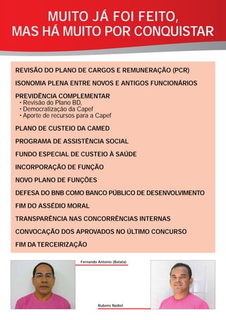 MUITO JÁ FOI FEITO,
MAS HÁ MUITO POR CONQUISTAR

REVISÃO DO PLANO DE CARGOS E REMUNERAÇÃO (PCR)

ISONOMIA PLENA ENTRE NOVOS E ANTIGOS FUNCIONÁRIOS

PREVIDÊNCIA COMPLEMENTAR
 • Revisão do Plano BD,
 • Democratização da Capef
 • Aporte de recursos para a Capef

PLANO DE CUSTEIO DA CAMED

PROGRAMA DE ASSISTÊNCIA SOCIAL

FUNDO ESPECIAL DE CUSTEIO À SAÚDE

INCORPORAÇÃO DE FUNÇÃO

NOVO PLANO DE FUNÇÕES

DEFESA DO BNB COMO BANCO PÚBLICO DE DESENVOLVIMENTO

FIM DO ASSÉDIO MORAL

TRANSPARÊNCIA NAS CONCORRÊNCIAS INTERNAS

CONVOCAÇÃO DOS APROVADOS NO ÚLTIMO CONCURSO

FIM DA TERCEIRIZAÇÃO

                       Fernando Antonio (Batata)




                                Rubens Nadiel
 