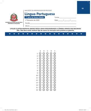 10
AVALIAÇÃO DA APRENDIZAGEM EM PROCESSO
Língua Portuguesa
1ª série do Ensino Médio 	 Turma __________________________
2º Bimestre de 2020	 Data _______ / ________ / ________
Escola_______________________________________________________________________
Aluno _______________________________________________________________________
UTILIZE O LEITOR RESPOSTA ABAIXO DESSA LINHA ENQUADRANDO A CÂMERA APENAS NAS BOLINHAS
Obs.: Não deve existir nenhum tipo de rasura ou marcação extra próxima ao gabarito.
AVALIAÇÃO DA APRENDIZAGEM EM PROCESSO
Língua Portuguesa
1ª série do Ensino Médio Turma ___________________
2º Bimestre de 2020 Data ______ /______ /______
Escola ________________________________________________
Aluno ________________________________________________
UTILIZE O LEITOR RESPOSTA ABAIXO DESSA LINHA ENQUADRANDO A CÂMERA APENAS NAS BOLINHAS
Obs.: Não deve existir nenhum tipo de rasura ou marcação extra próxima ao gabarito.
A B C D E
1
2
3
4
5
6
7
8
9
10
11
12
13
14
15
16
10
1EM_27ED_LP_REVISAO_3.indd 1 08/06/2020 20:06:45
 