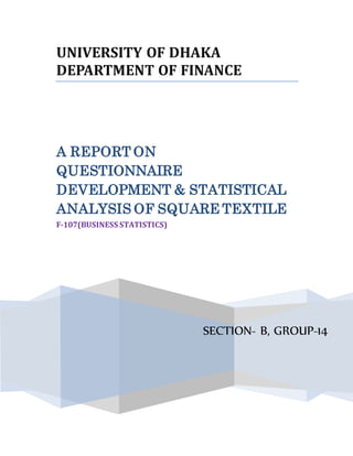 UNIVERSITY OF DHAKA
DEPARTMENT OF FINANCE
SECTION- B, GROUP-14
A REPORT ON
QUESTIONNAIRE
DEVELOPMENT & STATISTICAL
ANALYSIS OF SQUARE TEXTILE
F-107(BUSINESS STATISTICS)
 