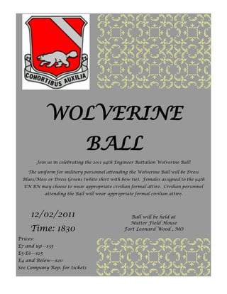 WOLVERINE
                                BALL
          Join us in celebrating the 2011 94th Engineer Battalion Wolverine Ball!

    The uniform for military personnel attending the Wolverine Ball will be Dress
  Blues/Mess or Dress Greens (white shirt with bow tie). Females assigned to the 94th
  EN BN may choose to wear appropriate civilian formal attire. Civilian personnel
             attending the Ball will wear appropriate formal civilian attire.




     12/02/2011                                      Ball will be held at
                                                    Nutter Field House
     Time: 1830                                   Fort Leonard Wood , MO

Prices:
E7 and up—$35
E5-E6—$25
E4 and Below—$20
See Company Rep. for tickets
 