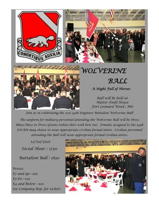 WOLVERINE
                                                                BALL
                                                     A Night Full of Heroes

                                                        Ball will be held at
                                                       Nutter Field House
                                                     Fort Leonard Wood , MO
          Join us in celebrating the 2011 94th Engineer Battalion Wolverine Ball!

    The uniform for military personnel attending the Wolverine Ball will be Dress
  Blues/Mess or Dress Greens (white shirt with bow tie). Females assigned to the 94th
  EN BN may choose to wear appropriate civilian formal attire. Civilian personnel
             attending the Ball will wear appropriate formal civilian attire.

             12/02/2011
     Social Hour : 1730

    Battalion Ball : 1830

Prices:
E7 and up—$30
E5-E6—$25
E4 and Below—$20
See Company Rep. for tickets
 
