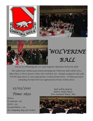 WOLVERINE
                                                            BALL
          Join us in celebrating the 2011 94th Engineer Battalion Wolverine Ball!

    The uniform for military personnel attending the Wolverine Ball will be Dress
  Blues/Mess or Dress Greens (white shirt with bow tie). Females assigned to the 94th
  EN BN may choose to wear appropriate civilian formal attire. Civilian personnel
             attending the Ball will wear appropriate formal civilian attire.




     12/02/2011                                      Ball will be held at
                                                    Nutter Field House
     Time: 1830                                   Fort Leonard Wood , MO

Prices:
E7 and up—$35
E5-E6—$25
E4 and Below—$20
See Company Rep. for tickets
 