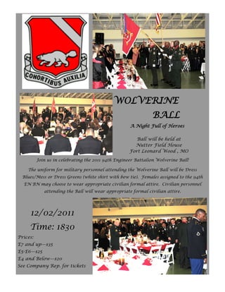 WOLVERINE
                                                                BALL
                                                     A Night Full of Heroes

                                                        Ball will be held at
                                                       Nutter Field House
                                                     Fort Leonard Wood , MO
          Join us in celebrating the 2011 94th Engineer Battalion Wolverine Ball!

    The uniform for military personnel attending the Wolverine Ball will be Dress
  Blues/Mess or Dress Greens (white shirt with bow tie). Females assigned to the 94th
  EN BN may choose to wear appropriate civilian formal attire. Civilian personnel
             attending the Ball will wear appropriate formal civilian attire.




     12/02/2011
     Time: 1830
Prices:
E7 and up—$35
E5-E6—$25
E4 and Below—$20
See Company Rep. for tickets
 