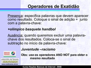 Operadores de Exatidão Presença : especifica palavras que devem aparecer como resultado. Coloque o sinal de adição +  junto com a palavra-chave: +olímpico basquete handbol Ausência:  quando queremos excluir uma palavra-chave dos resultados. Coloca-se o sinal de subtração no início da palavra-chave: Juventude –racismo Obs: use os operadores AND NOT para obter o  mesmo resultado 