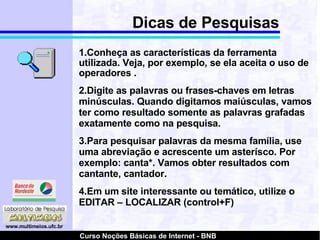 Dicas de Pesquisas 1.Conheça as características da ferramenta utilizada. Veja, por exemplo, se ela aceita o uso de operadores . 2.Digite as palavras ou frases-chaves em letras minúsculas. Quando digitamos maiúsculas, vamos ter como resultado somente as palavras grafadas exatamente como na pesquisa. 3.Para pesquisar palavras da mesma família, use uma abreviação e acrescente um asterísco. Por exemplo: canta*. Vamos obter resultados com cantante, cantador. 4.Em um site interessante ou temático, utilize o EDITAR – LOCALIZAR (control+F)‏ 