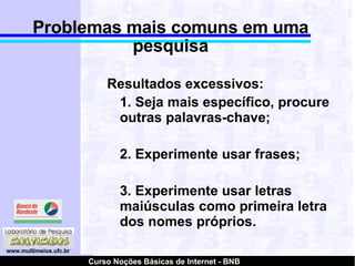 Problemas mais comuns em uma pesquisa Resultados excessivos: 1. Seja mais específico, procure outras palavras-chave; 2. Experimente usar frases; 3. Experimente usar letras maiúsculas como primeira letra dos nomes próprios. 