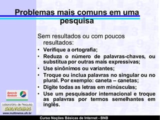 Problemas mais comuns em uma pesquisa Sem resultados ou com poucos resultados: Verifique a ortografia; Reduza o número de palavras-chaves, ou substitua por outras mais expressivas; Use sinônimos ou variantes; Troque ou inclua palavras no singular ou no plural. Por exemplo: caneta – canetas; Digite todas as letras em minúsculas; Use um pesquisador internacional e troque as palavras por termos semelhantes em inglês. 