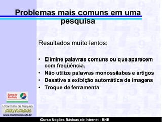 Problemas mais comuns em uma pesquisa Resultados muito lentos: Elimine palavras comuns ou que aparecem com freqüência. Não utilize palavras monossílabas e artigos Desative a exibição automática de imagens Troque de ferramenta 