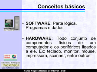 Conceitos básicos SOFTWARE : Parte lógica. Programas e dados. HARDWARE:  Todo conjunto de componentes físicos de um computador e os periféricos ligados a ele. Ex: teclado, monitor, mouse, impressora, scanner, entre outros.  