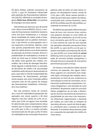 R$ 662,3 bilhões, exibindo crescimento de        públicas, além de exibir um valor menor, re-
22,2%, o qual foi fortemente inﬂuenciado         gistrou um desempenho inverso, caindo de
pela expansão dos ﬁnanciamentos habitacio-       2,1%, para 1,9%. Nesse mesmo período, o
nais (49,3%), reﬂetindo os resultados do pro-    saldo das provisões para créditos duvidosos,
grama Minha Casa, Minha Vida e do aumento        constituídas pelo sistema ﬁnanceiro, saltou
do emprego e da massa salarial.                  de R$ 95,4 bilhões para R$ 106,4 bilhões, as-
                                                 sinalando incremento de 11,5%.
   Vale lembrar, por oportuno, que, de acordo
com o Banco Central (BACEN, 2011c), o mer-          No âmbito das operações referenciais para
cado de ﬁnanciamento imobiliário brasileiro      taxas de juros, com recursos livres, ocorreu
conta com bons fundamentos, e o estoque          uma pequena elevação no custo médio do
dessa modalidade de crédito ainda é baixo,       dinheiro para empréstimo, de 37,4% ao ano
em comparação com os padrões internacio-         (a.a.), em janeiro, para 39,7% a.a., em agos-
nais, o que diminui as preocupações com o        to. Esse aumento de custo foi mais elevado
seu expressivo crescimento. Ademais, como        nas operações realizadas com pessoas físicas
uma parcela preponderante dessa modali-          (de 43,8% a.a. para 46,2% a.a.) do que na-
dade de crédito destina-se ao ﬁnanciamento       quelas contratadas com empresas (de 29,3%
da aquisição da primeira moradia, diminui a      a.a. para 30,9% a.a.). A taxa média de spread
probabilidade de inadimplência, levando-se       (diferença entre os juros de aplicação e cap-
ainda em conta que os imóveis ﬁnanciados         tação de recursos) também acompanhou a
são dados como garantia dos créditos con-        elevação dos juros, passando de 25,6 pontos
cedidos, sob a forma de alienação ﬁduciária.     percentuais (p.p.) para 27,8 p.p.
Ainda segundo a referida fonte, os mercados
                                                    Em síntese, o mercado de crédito nacional
de derivativos de crédito e de securitização
                                                 continua em expansão, mas alguns indica-
imobiliária ainda são pouco desenvolvidos no
                                                 dores sugerem um crescimento mais mode-
país, o que reduz o nível de complexidade dos
                                                 rado. Após a introdução das medidas macro-
instrumentos de ﬁnanciamento, principal-
                                                 prudenciais no início do ano, evidenciou-se
mente porque uma única instituição pública
                                                 uma redução no ritmo de concessões, um au-
concentra mais de três quartos do estoque
                                                 mento dos recolhimentos compulsórios / en-
dos ﬁnanciamentos imobiliários, minimizan-
                                                 caixes obrigatórios e uma elevação do custo
do o risco sistêmico.
                                                 do dinheiro. Atualmente, estão em curso dois
   Nos oito primeiros meses do corrente          efeitos antagônicos: de um lado, a diminui-
ano, a taxa de inadimplência (proporção das      ção do ritmo de crescimento da economia e a
operações com atraso superior a 90 dias)         possibilidade de uma nova crise internacio-
registrou uma leve subida, de 3,2%, em ja-       nal inﬂuenciam negativamente a demanda
neiro, para 3,5%, em agosto. Esse resultado      por crédito; por outro lado, as reduções da
foi determinado pelo comportamento dessa         taxa básica de juros, a partir do ﬁnal de agos-
variável para os bancos estrangeiros (subiu      to, contribuem para o aumento da referida
de 4,3% para 5,1%) e os bancos privados          demanda. A resultante desse processo pode
nacionais (subiu de 4% para 4,4%). O índice      ser a expansão das operações de crédito em
de inadimplência das instituições ﬁnanceiras     ritmo menor.




                                           BNB Conjuntura Econômica, Fortaleza, n. 30, Jul. - Set. 2011   103
 