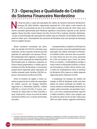 N
             o ﬁnal de julho, o saldo das operações de crédito do Sistema Financeiro Nordestino²
             alcançou R$ 200,5 bilhões, registrando expansão de 1,7% sobre o mês anterior, de
             11,7% no acumulado do ano e de 25,6% sobre o saldo de julho de 2010. Aliás, esse
      último resultado apresentado pelo Nordeste signiﬁcou crescimento superior ao das demais
      regiões: Norte (25,4%), Centro-Oeste (23,4%), Sul (22,7%) e Sudeste (19,4%). Admitindo-
      -se que a movimentação das operações de crédito seja um indicador da atividade econômica,
      pode-se inferir que o desempenho da economia do Nordeste teve uma posição de destaque
      entre as regiões do país.


         Desse montante contratado até julho,                           Acompanhando a trajetória veriﬁcada em
      mais da metade (55,7%) foi orientada para                      âmbito nacional, a taxa de inadimplência das
      empresas, sendo a parcela restante (44,3%)                     operações de crédito realizadas no Nordes-
      aplicada em operações com pessoas físicas.                     te também exibiu uma leve alta nos primei-
      Na comparação inter-regional, o Sudeste re-                    ros sete meses do ano em curso, passando
      gistrou a maior proporção do crédito (64,6%)                   de 3,2%, em janeiro, para 3,4%, em julho.
      direcionada para as empresas, enquanto no                      Entre os estados, a inadimplência atingiu o
      Centro-Oeste preponderou o crédito para as                     maior índice no Maranhão (4,8%) e o menor
      famílias (55,2%). No Nordeste, o incremento                    em Pernambuco (2,6%). Nesse último mês,
      proporcional registrado pelas operações de                     o índice de inadimplência entre as famílias
      crédito tomadas pelas famílias (28,5%) su-                     do Nordeste (5%) superou o dobro daquele
      perou o das pessoas jurídicas (23,4%).                         registrado pelas empresas (2,2%).

         Entre os estados da região, o maior au-                        A proporção do estoque de crédito em
      mento proporcional no saldo das operações                      relação ao PIB do Nordeste ainda está bem
      de crédito ocorreu em Sergipe (30,5%),                         abaixo do índice veriﬁcado em âmbito na-
      seguindo-se o Maranhão (28,6%), a Bahia                        cional, embora a intermediação ﬁnanceira na
      (28,2%) e o Ceará (27,5%). O menor cres-                       região venha crescendo, em períodos recen-
      cimento foi observado no Piauí (20,9%), o                      tes, a um ritmo comparativamente superior
      qual, ainda assim, situou-se acima da média                    à média brasileira. Assim, essa relação, que
      nacional (19,9%), nos 12 meses terminados                      em julho de 2010 era de 32,4%, saltou para
      em julho.                                                      36% em julho último, segundo estimativas




      2 O Sistema Financeiro Nordestino aqui considerado compreende as operações de crédito, com saldo superior a R$ 5 mil,
         realizadas pelos bancos comerciais, bancos múltiplos, Caixa Econômica Federal, bancos de investimento, bancos de desen-
         volvimento, agências de fomento e sociedades de arrendamento mercantil.


104   BNB Conjuntura Econômica, Fortaleza, n. 30, Jul. - Set. 2011
 