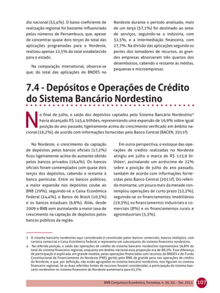 dia nacional (53,4%). O baixo coeﬁciente de               Nordeste durante o período analisado, mais
realização regional foi bastante inﬂuenciado              de um terço (37,1%) foi destinado ao setor
pelos números de Pernambuco, que, apesar                  de serviços, seguindo-se a indústria, com
de concentrar quase dois terços do total das              32,5%, e a intermediação ﬁnanceira, com
aplicações programadas para o Nordeste,                   27,7%. Na divisão das aplicações segundo os
realizou apenas 12,5% do total estabelecido               portes dos tomadores de recursos, as gran-
para o estado.                                            des empresas absorveram três quartos dos
                                                          desembolsos, cabendo o restante às médias,
  Na comparação intersetorial, observa-se
                                                          pequenas e microempresas.
que, do total das aplicações do BNDES no




N
        o ﬁnal de julho, o saldo dos depósitos captados pelo Sistema Bancário Nordestino³
        havia alcançado R$ 145,4 bilhões, representando uma expansão de 16,9% sobre igual
        posição do ano passado, ligeiramente acima do crescimento veriﬁcado em âmbito na-
cional (16,2%), de acordo com informações fornecidas pelo Banco Central (BACEN, 2011f).


   No Nordeste, o crescimento da captação                    Em outra perspectiva, o estoque das ope-
de depósitos pelos bancos oﬁciais (17,2%)                 rações de crédito realizadas no Nordeste
ﬁcou ligeiramente acima do aumento obtido                 atingiu em julho a marca de R$ 113,9 bi-
pelos bancos privados (16,4%). Os bancos                  lhões4, assinalando um acréscimo de 22%
oﬁciais foram contemplados com quase dois                 sobre a posição de julho do ano passado,
terços dos depósitos, cabendo o restante à                também de acordo com informações forne-
banca particular. Entre os bancos públicos,               cidas pelo Banco Central (2011f). Do referi-
a maior expansão nos depósitos coube ao                   do montante, um pouco mais da metade con-
BNB (29%), seguindo-se a Caixa Econômica                  templou operações de curto prazo (52,2%),
Federal (24,4%), o Banco do Brasil (10,3%)                seguindo-se os ﬁnanciamentos imobiliários
e os bancos estaduais (6,8%). Aliás, desde                (19,3%), os ﬁnanciamentos industriais e co-
2009 o BNB vem assinalando a maior taxa de                merciais (8%) e os ﬁnanciamentos rurais e
crescimento na captação de depósitos pelos                agroindustriais (5,3%).
bancos públicos da região.



3 O sistema bancário nordestino aqui considerado é constituído pelos bancos comerciais, bancos múltiplos, com
  carteira comercial e Caixa Econômica Federal, e representa um subconjunto do sistema ﬁnanceiro nordestino.
4 Na referida posição, o saldo das operações de crédito do sistema bancário nordestino representava 56,8% do
  total do sistema ﬁnanceiro regional, enquanto em âmbito nacional essa proporção era de 88,3%. Essa diferença
  de participação é explicada, em grande medida, pelas operações ﬁnanciadas com recursos do BNDES e do Fundo
  Constitucional de Financiamento do Nordeste (FNE), gerido pelo BNB, de grande peso nas operações de crédito
  do Nordeste, e que, por deﬁnição, não estão agrupadas no sistema bancário nordestino, mas ﬁguram no sistema
  ﬁnanceiro regional. Se as duas referidas fontes de recursos fossem consideradas, a participação do sistema ban-
  cário nordestino no sistema ﬁnanceiro do Nordeste aumentaria para 91,3%.



                                                    BNB Conjuntura Econômica, Fortaleza, n. 30, Jul. - Set. 2011    107
 