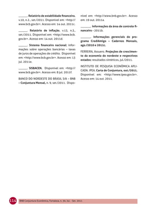 ______. Relatório de estabilidade ﬁnanceira.              nível em: <http://www.bnb.gov.br>. Acesso
      v.10, n.2., set./2011. Disponível em: <http://            em: 19 out. 2011a.
      www.bcb.gov.br>. Acesso em: 14 out. 2011c.
                                                                _______. Informações da área de controle ﬁ-
      ______. Relatório de inﬂação. v.13, n.3.,                 nanceiro - 2011b.
      set./2011. Disponível em: <http://www.bcb.
                                                                _______. Informações gerenciais do pro-
      gov.br>. Acesso em: 14 out. 2011d.
                                                                grama CrediAmigo – Cadernos Mensais,
      ______. Sistema ﬁnanceiro nacional: infor-                ago./2010 e 2011c.
      mações sobre operações bancárias – taxas
                                                                FERREIRA, Assuero. Projeções de crescimen-
      de juros de operações de crédito. Disponível
                                                                to da economia do nordeste e respectivos
      em: <http://www.bcb.gov.br>. Acesso em: 13
                                                                estados: resultados sintéticos, jul./2011.
      jul. 2011e.
                                                                INSTITUTO DE PESQUISA ECONÔMICA APLI-
      ______. SISBACEN. Disponível em: <http://
                                                                CADA. IPEA. Carta de Conjuntura, out./2011.
      www.bcb.gov.br>. Acesso em: 8 jul. 2011f.
                                                                Disponível em: <http://www.ipea.gov.br>.
      BANCO DO NORDESTE DO BRASIL S/A – BNB                     Acesso em: 14 out. 2011.
      – Conjuntura Mensal, n. 9, set./2011. Dispo-




114   BNB Conjuntura Econômica, Fortaleza, n. 30, Jul. - Set. 2011
 