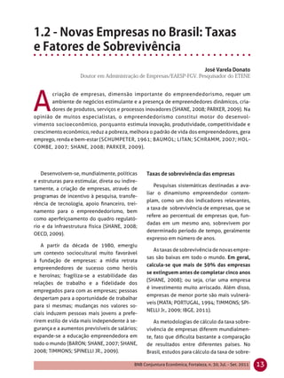 A
       criação de empresas, dimensão importante do empreendedorismo, requer um
       ambiente de negócios estimulante e a presença de empreendedores dinâmicos, cria-
       dores de produtos, serviços e processos inovadores (SHANE, 2008; PARKER, 2009). Na
opinião de muitos especialistas, o empreendedorismo constitui motor do desenvol-
vimento socioeconômico, porquanto estimula inovação, produtividade, competitividade e
crescimento econômico, reduz a pobreza, melhora o padrão de vida dos empreendedores, gera
emprego, renda e bem-estar (SCHUMPETER, 1961; BAUMOL; LITAN; SCHRAMM, 2007; HOL-
COMBE, 2007; SHANE, 2008; PARKER, 2009).




   Desenvolvem-se, mundialmente, políticas
e estruturas para estimular, direta ou indire-
                                                      Pesquisas sistemáticas destinadas a ava-
tamente, a criação de empresas, através de
                                                  liar o dinamismo empreendedor contem-
programas de incentivo à pesquisa, transfe-
                                                  plam, como um dos indicadores relevantes,
rência de tecnologia, apoio ﬁnanceiro, trei-
                                                  a taxa de sobrevivência de empresas, que se
namento para o empreendedorismo, bem
                                                  refere ao percentual de empresas que, fun-
como aperfeiçoamento do quadro regulató-
                                                  dadas em um mesmo ano, sobrevivem por
rio e da infraestrutura física (SHANE, 2008;
                                                  determinado período de tempo, geralmente
OECD, 2009).
                                                  expresso em número de anos.
    A partir da década de 1980, emergiu
                                                     As taxas de sobrevivência de novas empre-
um contexto sociocultural muito favorável
                                                  sas são baixas em todo o mundo. Em geral,
à fundação de empresas: a mídia retrata
                                                  calcula-se que mais de 50% das empresas
empreendedores de sucesso como heróis
                                                  se extinguem antes de completar cinco anos
e heroínas; fragiliza-se a estabilidade das
                                                  (SHANE, 2008); ou seja, criar uma empresa
relações de trabalho e a fidelidade dos
                                                  é investimento muito arriscado. Além disso,
empregados para com as empresas; pessoas
                                                  empresas de menor porte são mais vulnerá-
despertam para a oportunidade de trabalhar
                                                  veis (MATA; PORTUGAL, 1994; TIMMONS; SPI-
para si mesmas; mudanças nos valores so-
                                                  NELLI Jr., 2009; IBGE, 2011).
ciais induzem pessoas mais jovens a prefe-
rirem estilo de vida mais independente à se-          As metodologias de cálculo da taxa sobre-
gurança e a aumentos previsíveis de salários;     vivência de empresas diferem mundialmen-
expande-se a educação empreendedora em            te, fato que diﬁculta bastante a comparação
todo o mundo (BARON; SHANE, 2007; SHANE,          de resultados entre diferentes países. No
2008; TIMMONS; SPINELLI JR., 2009).               Brasil, estudos para cálculo da taxa de sobre-

                                            BNB Conjuntura Econômica, Fortaleza, n. 30, Jul. - Set. 2011   13
 