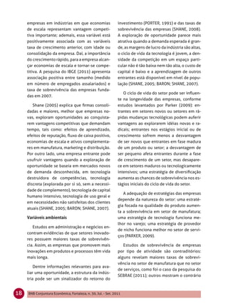 empresas em indústrias em que economias                   investimento (PORTER, 1991) e das taxas de
     de escala representam vantagem competi-                   sobrevivência das empresas (SHANE, 2008).
     tiva importante; ademais, essa variável está              A exploração de oportunidade parece mais
     positivamente associada com as variáveis                  atrativa quando a demanda esperada é gran-
     taxa de crescimento anterior, com idade ou                de, as margens de lucro da indústria são altas,
     consolidação da empresa. Daí, a importância               o ciclo de vida da tecnologia é jovem, a den-
     do crescimento rápido, para a empresa alcan-              sidade da competição em um espaço parti-
     çar economias de escala e tornar-se compe-                cular não é tão baixa nem tão alta, o custo de
     titiva. A pesquisa do IBGE (2011) apresenta               capital é baixo e a aprendizagem de outros
     associação positiva entre tamanho (medido                 entrantes está disponível em nível de popu-
     em número de empregados assalariados) e                   lação (SHANE, 2005; BARON; SHANE, 2007).
     taxa de sobrevivência das empresas funda-
                                                                  O ciclo de vida do setor pode ser inﬂuen-
     das em 2007.
                                                               te na longevidade das empresas, conforme
        Shane (2005) explica que ﬁrmas consoli-                estudos levantados por Parker (2009): en-
     dadas e maiores, melhor que empresas no-                  trantes em setores novos ou setores em rá-
     vas, exploram oportunidades ao conquista-                 pidas mudanças tecnológicas podem auferir
     rem vantagens competitivas que demandam                   vantagens ao explorarem idéias novas e ra-
     tempo, tais como: efeitos de aprendizado,                 dicais; entrantes nos estágios inicial ou de
     efeitos de reputação, ﬂuxo de caixa positivo,             crescimento sofrem menos a desvantagem
     economias de escala e ativos complementa-                 de ser novos que entrantes em fase madura
     res em manufatura, marketing e distribuição.              de um produto ou setor; a desvantagem de
     Por outro lado, uma empresa entrante pode                 ser pequeno afeta entrantes durante a fase
     usufruir vantagens quando a exploração de                 de crescimento de um setor, mas desapare-
     oportunidade se baseia em mercados novos                  ce em setores maduros ou tecnologicamente
     de demanda desconhecida, em tecnologia                    intensivos; uma estratégia de diversiﬁcação
     destruidora de competências, tecnologia                   aumenta as chances de sobrevivência nos es-
     discreta (explorada por si só, sem a necessi-             tágios iniciais do ciclo de vida do setor.
     dade de complemento), tecnologia de capital
                                                                  A adequação de estratégias das empresas
     humano intensivo, tecnologia de uso geral e
                                                               depende da natureza do setor: uma estraté-
     em necessidades não satisfeitas dos clientes
                                                               gia focada na qualidade do produto aumen-
     atuais (SHANE, 2005; BARON; SHANE, 2007).
                                                               ta a sobrevivência em setor de manufatura;
                                                               uma estratégia de tecnologia funciona me-
                                                               lhor no varejo; uma estratégia de provedor
        Estudos em administração e negócios en-
                                                               de nicho funciona melhor no setor de servi-
     contram evidências de que setores inovado-
                                                               ços (PARKER, 2009).
     res possuem maiores taxas de sobrevivên-
     cia. Assim, as empresas que promovem mais                    Estudos de sobrevivência de empresas
     inovações em produtos e processos têm vida                por tipo de atividade são contraditórios:
     mais longa.                                               alguns revelam maiores taxas de sobrevi-
                                                               vência no setor de manufatura que no setor
         Dentre informações relevantes para ava-
                                                               de serviços, como foi o caso da pesquisa do
     liar uma oportunidade, a estrutura da indús-
                                                               SEBRAE (2011); outros mostram o contrário
     tria pode ser um sinalizador do retorno do


18   BNB Conjuntura Econômica, Fortaleza, n. 30, Jul. - Set. 2011
 