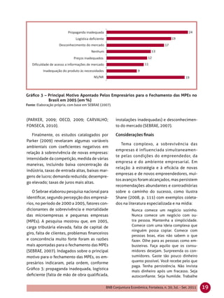 Gráﬁco 3 – Principal Motivo Apontado Pelos Empresários para o Fechamento das MPEs no
           Brasil em 2005 (em %)
Fonte: Elaboração própria, com base em SEBRAE (2007).



(PARKER, 2009; OECD, 2009; CARVALHO;                    instalações inadequadas) e desconhecimen-
FONSECA, 2010).                                         to do mercado (SEBRAE, 2007).

   Finalmente, os estudos catalogados por
Parker (2009) revelaram algumas variáveis
                                                           Tema complexo, a sobrevivência das
ambientais com coeﬁcientes negativos em
                                                        empresas é influenciada simultaneamen-
relação à sobrevivência de novas empresas:
                                                        te pelas condições do empreendedor, da
intensidade da competição, medida de várias
                                                        empresa e do ambiente empresarial. Em
maneiras, incluindo baixa concentração da
                                                        relação à estratégia e à eficácia de novas
indústria, taxas de entrada altas, baixas mar-
                                                        empresas e de novos empreendedores, mui-
gens de lucro; demanda reduzida; desempre-
                                                        tos avanços foram alcançados, mas persistem
go elevado; taxas de juros mais altas.
                                                        recomendações abundantes e contraditórias
   O Sebrae elaborou pesquisa nacional para             sobre o caminho do sucesso, como ilustra
identiﬁcar, segundo percepção dos empresá-              Shane (2008, p. 111) com exemplos coleta-
rios, no período de 2000 a 2005, fatores con-           dos na literatura especializada e na mídia:
dicionantes de sobrevivência e mortalidade                        Nunca comece um negócio sozinho.
das microempresas e pequenas empresas                             Nunca comece um negócio com ou-
(MPEs). A pesquisa mostrou que, em 2005,                          tra pessoa. Mantenha a simplicidade.
carga tributária elevada, falta de capital de                     Comece com uma ideia complexa que
                                                                  ninguém possa copiar. Comece com
giro, falta de clientes, problemas ﬁnanceiros
                                                                  pessoas boas, elas não sabem o que
e concorrência muito forte foram as razões                        fazer. Olhe para as pessoas como em-
mais apontadas para o fechamento das MPEs                         busteiras. Faça aquilo que os consu-
(SEBRAE, 2007). Indagados sobre o principal                       midores desejam. Surpreenda os con-
motivo para o fechamento das MPEs, os em-                         sumidores. Gaste tão pouco dinheiro
                                                                  quanto possível. Você recebe pelo que
presários indicaram, pela ordem, conforme
                                                                  paga. Tenha persistência. Não invista
Gráﬁco 3: propaganda inadequada, logística
                                                                  mais dinheiro após um fracasso. Seja
deﬁciente (falta de mão de obra qualiﬁcada,                       autoconﬁante. Seja humilde. Trabalhe

                                                 BNB Conjuntura Econômica, Fortaleza, n. 30, Jul. - Set. 2011   19
 