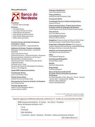 Obra publicada pelo                                   Emprego e Rendimento
                                                      Laura Lúcia Ramos Freire
                                                      Finanças Públicas
                                                      Antônio Ricardo de Norões Vidal
                                                      Consultores Ad Hoc
                                                      Coordenação Técnica e Síntese de Expectativas
Presidente                                            Assuero Ferreira
— Jurandir Vieira Santiago
                                                      Síntese de Expectativas, Produto Interno Bruto,
Diretores                                             Produção Industrial, Emprego e Rendimento
— Fernando Passos                                     Carlos Américo Leite Moreira e Roberto Alves Gomes
— Luiz Carlos Everton de Farias
                                                      Setor Externo
— Isidro Moraes de Siqueira
                                                      Inez Sílvia Batista Castro
— José Sydrião de Alencar Júnior
— Paulo Sérgio Rebouças Ferraro                       Intermediação Financeira
— Stélio Gama Lyra Júnior                             Francisco Ferreira Alves
                                                      Estagiários: Francisco Alves de Oliveira Filho, Gilvan
Escritório Técnico de Estudos Econômicos              Farias dos Santos e João Mairton Moura Araújo
do Nordeste – Etene                                   Preparação e Tabulação de Dados: Elias Augusto
José Narciso Sobrinho – Superintendente               Cartaxo, Hamilton Reis de Oliveira, José Wandemberg
Ambiente de Estudos, Pesquisa e Avaliação             Rodrigues Almeida e Leonardo Dias Lima
Wellington Santos Damasceno – Gerente de              Ambiente de Comunicação Social
Ambiente                                              José Maurício de Lima da Silva
Laura Lúcia Ramos Freire
(Gerente Executivo – Célula de Estudos e Pesquisas    Editor
Macroeconômicas, Industriais e de Serviços)           José Ribamar Mesquita
Wendell Márcio Araújo Carneiro                        Normalização Bibliográﬁca
(Gerente Executivo – Célula de Estudos Rurais         Erlanda Maria Lopes
e Agroindustriais)
                                                      Revisão
Fernando Luís E. Viana
                                                      Edmilson Nascimento
(Gerente da Central de Informações Econômicas,
Sociais e Tecnológicas)                               Diagramação
                                                      Franciana Pequeno
Equipe BNB Conjuntura Econômica
                                                      Banco do Nordeste do Brasil S/A
Coordenação Técnica
                                                      Escritório Técnico de Estudos Econômicos
Laura Lúcia Ramos Freire
                                                      do Nordeste
Produto Interno Bruto                                 Av. Pedro Ramalho, 5700 - Bloco A2 - Térreo - Passaré
Antônio Ricardo de Norões Vidal                       - 60743-902 - Fortaleza (CE) - BRASIL
Desempenho do Comércio do Brasil e do Nordeste        Telefone: (85) 32995036
José Varela Donato                                    Celular: (85) 86356046

Produção Agropecuária
Hellen Cristina Rodrigues Alves e
Jackson Dantas Coêlho


                                                                Os conceitos e opiniões emitidos nesse documento não reﬂetem
                                                                                     necessariamente o ponto de vista do BNB.


  Depósito Legal junto à Biblioteca Nacional, conforme lei nº. 10.994, de 14 de dezembro de 2004

          BNB Conjuntura Econômica. - N. 30 (jul. - set. 2011). – Fortaleza:
          Banco do Nordeste do Brasil, 2011 -
              114 p.
              Trimestral.
              ISSN 18078834
              1. Economia – Brasil – Nordeste – Periódico. I. Banco do Nordeste do Brasil.
                                                                            CDU 33(812/814) (11)
 