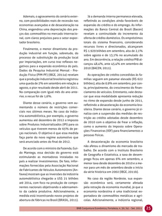 Ademais, o agravamento do cenário exter-          Já a demanda interna permanece elevada,
no, com possibilidades reais de recessão nas      reﬂetindo as condições ainda favoráveis de
economias avançadas e de desaceleração na         expansão do crédito e do emprego. As infor-
China, engendrou uma depreciação dos pre-         mações do Banco Central do Brasil (Bacen)
ços das commodities no mercado internacio-        revelam a continuidade do incremento da
nal, com claros prejuízos para o setor expor-     oferta de crédito doméstico. Os empréstimos
tador brasileiro.                                 totais do sistema ﬁnanceiro, considerando
                                                  recursos livres e direcionados, alcançaram
   Finalmente, o menor dinamismo da pro-
                                                  R$ 1.929 bilhões em setembro, alta de 2,1%
dução industrial em função, sobretudo, do
                                                  sobre agosto e de 13,1% no acumulado do
processo de substituição da produção local
                                                  ano. Em decorrência, a relação crédito/PIB al-
por importações, em curso traz reﬂexos ne-
                                                  cançou 48,4%, ante 45,4% em setembro de
gativos para a expansão econômica do país.
                                                  2010 (BACEN, 2011).
Dados da Pesquisa Industrial Mensal - Pro-
dução Física (PIM-PF) (IBGE, 2011a) revelam           As operações de crédito concedidas às fa-
que a produção industrial brasileira registrou    mílias seguem em patamar elevado (R$ 622
uma queda de 2% em setembro em relação a          bilhões), alta de 0,9% em setembro, por con-
agosto, o pior resultado desde abril de 2011.     ta, principalmente, do crescimento do ﬁnan-
Na comparação com igual mês do ano ante-          ciamento de veículos. Entretanto, vale desta-
rior, o recuo foi de 1,6%.                        car que essa modalidade apresenta redução
                                                  no ritmo de expansão desde junho de 2011,
    Diante desse cenário, o governo vem au-
                                                  reﬂetindo a desaceleração da economia bra-
mentando o número de restrições comer-
                                                  sileira. Diante desse cenário, o governo já si-
ciais nos últimos meses. No caso da indús-
                                                  naliza com a suspensão das medidas de res-
tria automobilística, por exemplo, o governo
                                                  trição ao crédito adotadas desde dezembro
aumentou até dezembro de 2012 o Imposto
                                                  de 2010 com o objetivo de frear a inﬂação,
sobre Produtos Industrializados (IPI) para os
                                                  como o aumento do Imposto sobre Opera-
veículos que tiverem menos de 65% de pe-
                                                  ções Financeiras (IOF) para ﬁnanciamentos a
ças nacionais. O objetivo é que essa medida
                                                  pessoas físicas.
faça parte do novo regime automotivo que
será anunciado antes do ﬁnal de 2012.                A desaceleração da economia brasileira
                                                  não afetou o dinamismo do mercado de tra-
   De acordo com o ministro da Fazenda, Gui-
                                                  balho. De acordo com o Instituto Brasileiro
do Mantega, essa decisão do governo está
                                                  de Geograﬁa e Estatística, a taxa de desem-
estimulando as montadoras instaladas no
                                                  prego ﬁcou em apenas 6% em setembro, a
país a realizar investimentos. De fato, infor-
                                                  menor taxa desde dezembro de 2010 e a me-
mações fornecidas pela Associação Nacional
                                                  nor para um mês de setembro desde o início
de Fabricantes de Veículos Automotores (An-
                                                  da série histórica em 2002 (IBGE, 2011b).
favea) mostram que as inversões da indústria
automobilística chegarão a US$ 21 bilhões            No caso da região Nordeste, sua expan-
até 2014, com foco na produção de compo-          são econômica será, certamente afetada
nentes nacionais objetivando o adensamen-         pela retração da economia mundial, já que a
to da cadeia produtiva. Adicionalmente, a         economia nordestina é uma tradicional ex-
medida está incentivando novos projetos de        portadora de commodities metálicas e agrí-
abertura de fábricas no Brasil (BRASIL, 2011).    colas. Adicionalmente, a indústria regional,

                                            BNB Conjuntura Econômica, Fortaleza, n. 30, Jul. - Set. 2011   25
 