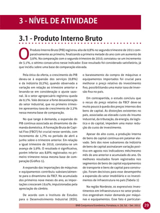 O
        Produto Interno Bruto (PIB) registrou alta de 0,8% no segundo trimestre de 2011 com-
        parativamente ao primeiro, ﬁnalizando a primeira metade do ano com um aumento de
        3,6%. Na comparação com o segundo trimestre de 2010, constatou-se um incremento
de 3,1%, o sétimo consecutivo nesse indicador. Esse resultado foi considerado satisfatório, já
que incidiu sobre uma base de comparação elevada.

   Pela ótica da oferta, o crescimento do PIB     o barateamento da compra de máquinas e
deveu-se à expansão dos serviços (0,8%)           equipamentos importados foi crucial para
e da indústria (0,2%), quando observada a         melhorar o preço relativo do investimento
variação em relação ao trimestre anterior e       ﬁxo, possibilitando uma maior taxa de inver-
levando-se em consideração o ajuste sazo-         são ﬁxa no país.
nal. Já o setor agropecuário registrou queda
                                                     Em contrapartida, o estudo concluiu que
de 0,1%. Vale destacar a forte desaceleração
                                                  o recuo do preço relativo da FBCF deve-se
do setor industrial, que no primeiro trimes-
                                                  muito pouco à queda dos preços internos dos
tre apresentou taxa de crescimento de 2,2%
                                                  bens de capital. As distorções existentes no
nessa mesma base de comparação.
                                                  país, associadas ao elevado custo do insumo
    No que tange à demanda, a expansão do         industrial, da tributação, da energia, da logís-
PIB continua associada ao dinamismo da de-        tica e do capital, impedem uma maior redu-
manda doméstica. A Formação Bruta de Capi-        ção do custo de investimento.
tal Fixo (FBCF) foi crucial nesse sentido, com
                                                     Apesar do alto custo, a produção interna
incremento de 1,7% no período de abril a
                                                  de bens de capital continua em patamar ele-
junho sobre o trimestre anterior. Em relação
                                                  vado. Seis dos nove subsetores da indústria
a igual trimestre de 2010, constatou-se um
                                                  de bens de capital assinalaram variação posi-
avanço de 5,9%. O resultado é signiﬁcativo,
                                                  tiva em agosto nos indicadores mês/mesmo
porém inferior aos 8,8% registrados no pri-
                                                  mês do ano anterior e acumulado do ano. Os
meiro trimestre nessa mesma base de com-
                                                  melhores resultados foram registrados nos
paração (Gráﬁco 1).
                                                  segmentos de bens de capital equipamentos
   A expansão das importações de máquinas         de transporte e bens de capital para constru-
e equipamentos contribuiu substancialmen-         ção. Foram decisivos para esse desempenho
te para o dinamismo da FBCF. No acumulado         a expansão do setor imobiliário e os investi-
dos primeiros nove meses do ano, as impor-        mentos de infraestrutura no país (Tabela 1)
tações cresceram 19,4%, impulsionadas pela
                                                     Na região Nordeste, os expressivos inves-
apreciação do câmbio.
                                                  timentos em infraestrutura e no setor produ-
  De acordo com o Instituto de Estudos            tivo engendram maior demanda por máqui-
para o Desenvolvimento Industrial (IEDI),         nas e equipamentos. Esse fato é particular-

                                            BNB Conjuntura Econômica, Fortaleza, n. 30, Jul. - Set. 2011   29
 