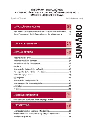 BNB CONJUNTURA ECONÔMICA
      ESCRITÓRIO TÉCNICO DE ESTUDOS ECONÔMICOS DO NORDESTE
                   BANCO DO NORDESTE DO BRASIL
Fortaleza-CE, n. 30                                                                                             Julho-Setembro 2011




                                                                                                                               SUMÁRIO
                                                                                                                  05
   Uma Análise do Produto Interno Bruto do Município de Fortaleza ......05
   Novas Empresas no Brasil: Taxas e Fatores de Sobrevivência ................13




                                                                                                                  23

                                                                                                                  29
   Produto Interno Bruto......................................................................................29
   Produção Industrial do Brasil .........................................................................34
   Produção Industrial do Nordeste ..................................................................36
  Comércio .............................................................................................................40
   Desempenho do Comércio no Brasil ............................................................40
   Desempenho do Comércio no Nordeste .....................................................42
   Produção Agropecuária ...................................................................................45
  Agronegócio .......................................................................................................45
   Desempenho do Faturamento .......................................................................45
   Balança Comercial do Agronegócio ..............................................................48
  Agricultura ..........................................................................................................53
   Pecuária...............................................................................................................66


                                                                                                                  71
  Considerações Adicionais Sobre Emprego Formal....................................75


                                                                                                                 79
   Balanças Comerciais Brasileira e Nordestina .............................................79
  O comportamento estadual das exportações nordestinas .....................82
   Perspectivas para 2011 ...................................................................................88
 