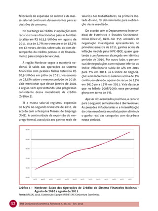 favoráveis de expansão do crédito e da mas-               salários dos trabalhadores, na primeira me-
     sa salarial continuam determinantes para as               tade do ano, foi determinante para a obten-
     decisões de consumo.                                      ção desse resultado.

        No que tange ao crédito, as operações com                 De acordo com o Departamento Intersin-
     recursos livres direcionadas para as famílias             dical de Estatística e Estudos Socioeconô-
     totalizaram R$ 615,5 bilhões em agosto de                 micos (Dieese), 84% das 353 unidades de
     2011, alta de 3,7% no trimestre e de 18,2%                negociação investigadas apresentaram, no
     em 12 meses, devido, sobretudo, ao bom de-                primeiro semestre de 2011, ganhos acima da
     sempenho do crédito pessoal e de ﬁnancia-                 inﬂação medida pelo INPC-IBGE, quase igua-
     mento para compra de veículos.                            lando a performance alcançada em idêntico
                                                               período de 2010. Por outro lado, o percen-
        A região Nordeste segue a trajetória na-               tual de negociações com reajuste inferior ao
     cional. O saldo das operações do sistema                  índice inﬂacionário subiu de 4% em 2010
     ﬁnanceiro com pessoas físicas totalizou R$                para 7% em 2011. Já o índice de negocia-
     88,9 bilhões em julho de 2011, incremento                 ções com incrementos salariais acima de 3%
     de 28,5% sobre o mesmo período de 2010.                   continuou elevado, apesar do recuo de 15%
     Vale mencionar que desde janeiro de 2004                  em 2010 para 12% em 2011. Vale destacar
     a região vem apresentando uma progressão                  que no biênio 2008/2009, esse percentual
     consistente dessa modalidade de crédito                   girava em torno de 5%.
     (Gráﬁco 3).
                                                                  Apesar dos resultados positivos, o cenário
        Já a massa salarial registrou expansão                 para o segundo semestre não é tão favorável.
     de 6,5% no segundo trimestre de 2011, de                  As pressões inﬂacionárias e a intensiﬁcação
     acordo com a Pesquisa Mensal de Emprego                   da crise econômica mundial podem diminuir
     (PME). A continuidade da expansão do em-                  o ganho real das categorias com data-base
     prego formal, associada aos ganhos reais de               nesse período.




     Gráﬁco 3 – Nordeste: Saldo das Operações de Crédito do Sistema Financeiro Nacional –
                Agosto de 2010 a agosto de 2011
     Fonte: BACEN, 2011. Elaboração: Equipe BNB/ETENE Conjuntura Econômica.


32   BNB Conjuntura Econômica, Fortaleza, n. 30, Jul. - Set. 2011
 