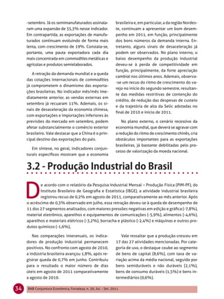 -setembro. Já os semimanufaturados assinala-              brasileira e, em particular, a da região Nordes-
     ram uma expansão de 35,3% nesse indicador.                te, continuam a apresentar um bom desem-
     Em contrapartida, as exportações de manufa-               penho em 2011, em função, principalmente
     turados continuam evoluindo de forma mais                 dos bons números da demanda interna. En-
     lenta, com crescimento de 19%. Constata-se,               tretanto, alguns sinais de desaceleração já
     portanto, uma pauta exportadora cada dia                  podem ser observados. No plano interno, o
     mais concentrada em commodities metálicas e               baixo desempenho da produção industrial
     agrícolas e produtos semielaborados.                      deveu-se à perda de competitividade em
                                                               função, principalmente, da forte apreciação
        A retração da demanda mundial e a queda
                                                               cambial nos últimos anos. Ademais, observa-
     das cotações internacionais de commodities
                                                               -se um recuo do ritmo de crescimento do va-
     já comprometem o dinamismo das exporta-
                                                               rejo no início do segundo semestre, resultan-
     ções brasileiras. No indicador mês/mês ime-
                                                               te das medidas restritivas de contenção do
     diatamente anterior, as vendas externas em
                                                               crédito, de redução das despesas de custeio
     setembro já recuaram 11%. Ademais, os si-
                                                               e da trajetória de alta da Selic adotadas no
     nais de desaceleração da economia chinesa,
                                                               ﬁnal de 2010 e início de 2011.
     com exportações e importações inferiores às
     previsões do mercado em setembro, podem                       No plano externo, o cenário recessivo da
     afetar substancialmente o comércio exterior               economia mundial, que deverá se agravar com
     brasileiro. Vale destacar que a China é o prin-           a redução do ritmo de crescimento chinês, cria
     cipal destino das exportações do país.                    obstáculos importantes para as exportações
                                                               brasileiras, já bastante debilitadas pelo pro-
        Em síntese, no geral, indicadores conjun-
                                                               cesso de valorização da moeda nacional.
     turais especíﬁcos mostram que a economia




     D
             e acordo com o relatório da Pesquisa Industrial Mensal – Produção Física (PIM-PF), do
             Instituto Brasileiro de Geograﬁa e Estatística (IBGE), a atividade industrial brasileira
             registrou recuo de 0,2% em agosto de 2011, comparativamente ao mês anterior. Após
     o acréscimo de 0,3% observado em julho, essa retração deveu-se à queda de desempenho de
     11 dos 27 segmentos analisados, com maiores pressões negativas em edição e gráﬁca (-7,8%),
     material eletrônico, aparelhos e equipamentos de comunicações (-5,9%), alimentos (-4,6%),
     aparelhos e materiais elétricos (-3,2%), borracha e plástico (-2,4%) e máquinas e outros pro-
     dutos químicos (-1,6%),

        Nas comparações interanuais, os indica-                   Vale ressaltar que a produção cresceu em
     dores de produção industrial permanecem                   17 das 27 atividades mencionadas. Por cate-
     positivos. No confronto com agosto de 2010,               goria de uso, o destaque coube ao segmento
     a indústria brasileira avançou 1,8%, após re-             de bens de capital (8,6%), com taxa de va-
     gistrar queda de 0,7% em junho. Contribuiu                riação acima da média nacional, seguido por
     para o resultado o maior número de dias                   bens semiduráveis e não duráveis (2,1%),
     úteis em agosto de 2011 comparativamente                  bens de consumo duráveis (1,5%) e bens in-
     a agosto de 2010.                                         termediários (0,6%).

34   BNB Conjuntura Econômica, Fortaleza, n. 30, Jul. - Set. 2011
 